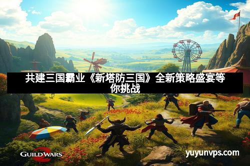 共建三国霸业《新塔防三国》全新策略盛宴等你挑战