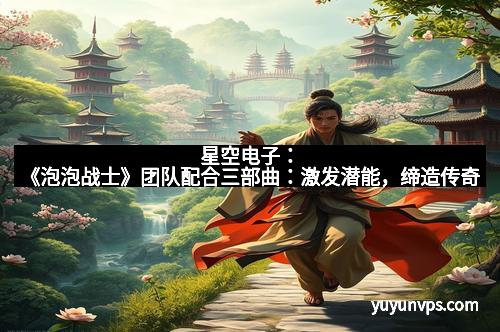 星空电子：《泡泡战士》团队配合三部曲：激发潜能，缔造传奇